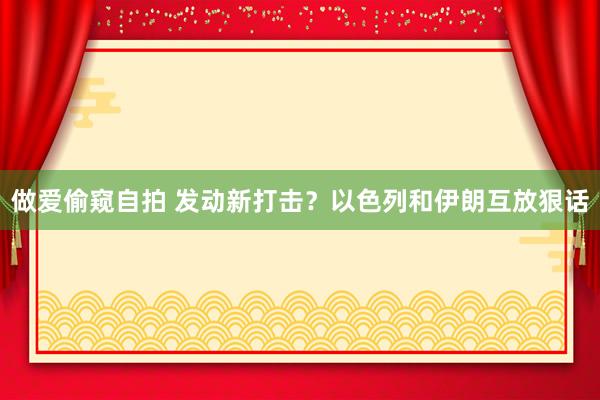 做爱偷窥自拍 发动新打击？以色列和伊朗互放狠话