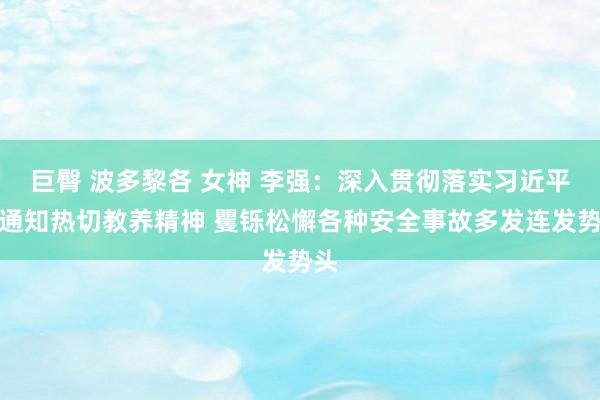 巨臀 波多黎各 女神 李强：深入贯彻落实习近平总通知热切教养精神 矍铄松懈各种安全事故多发连发势头