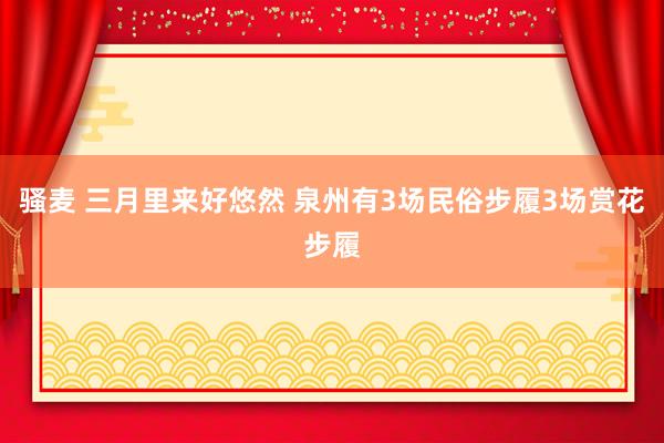 骚麦 三月里来好悠然 泉州有3场民俗步履3场赏花步履
