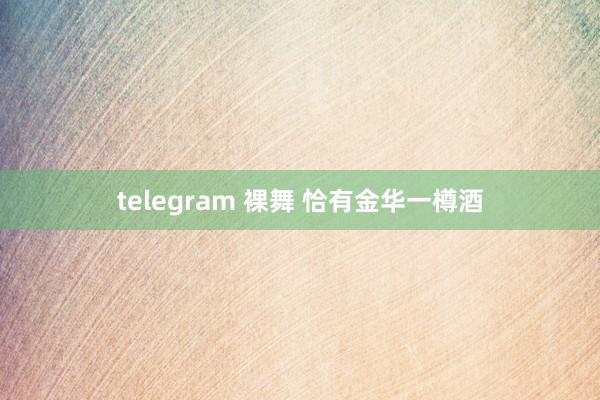 telegram 裸舞 恰有金华一樽酒