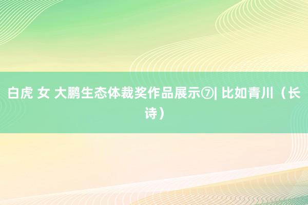白虎 女 大鹏生态体裁奖作品展示⑦| 比如青川（长诗）