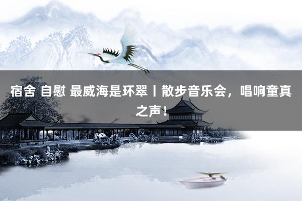 宿舍 自慰 最威海是环翠丨散步音乐会，唱响童真之声！
