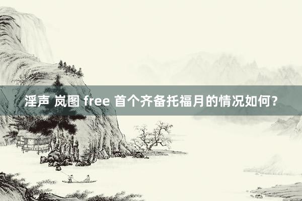 淫声 岚图 free 首个齐备托福月的情况如何？