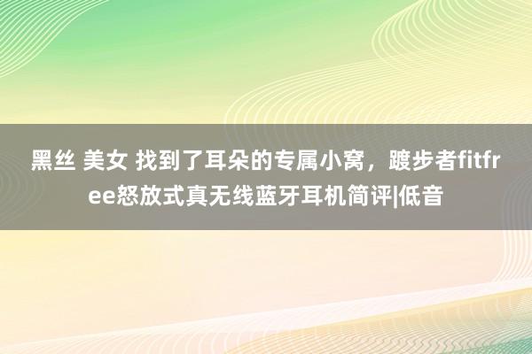 黑丝 美女 找到了耳朵的专属小窝，踱步者fitfree怒放式真无线蓝牙耳机简评|低音