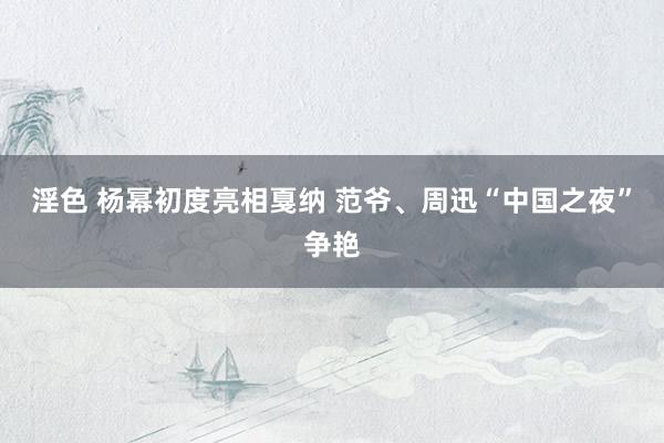 淫色 杨幂初度亮相戛纳 范爷、周迅“中国之夜”争艳