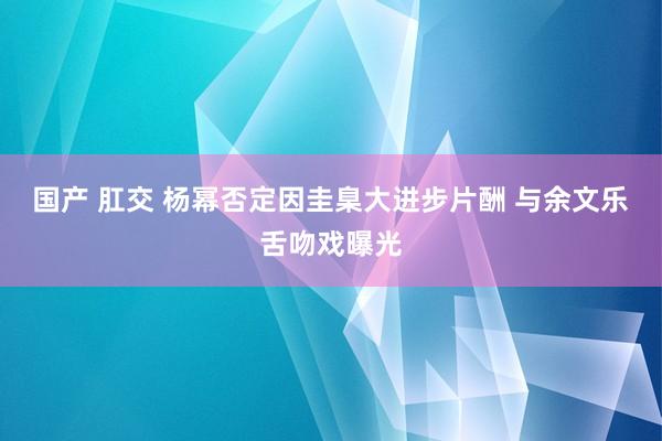 国产 肛交 杨幂否定因圭臬大进步片酬 与余文乐舌吻戏曝光