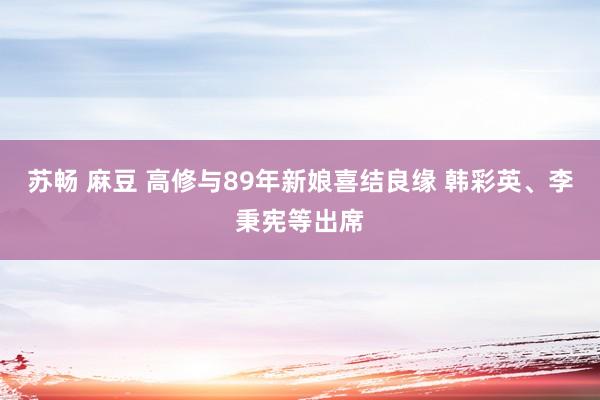 苏畅 麻豆 高修与89年新娘喜结良缘 韩彩英、李秉宪等出席