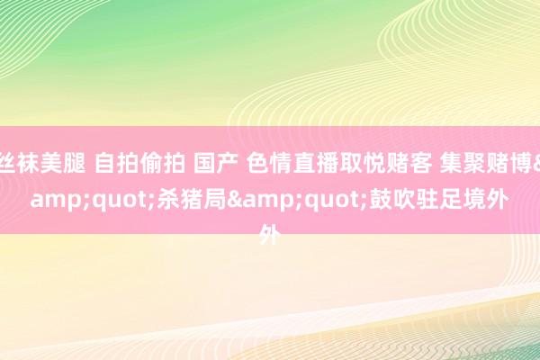 丝袜美腿 自拍偷拍 国产 色情直播取悦赌客 集聚赌博&quot;杀猪局&quot;鼓吹驻足境外