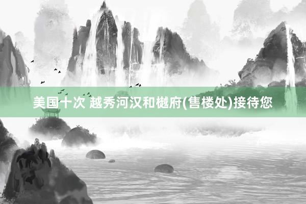 美国十次 越秀河汉和樾府(售楼处)接待您