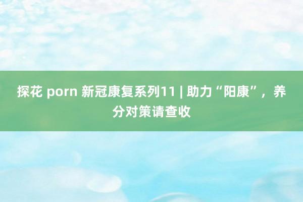 探花 porn 新冠康复系列11 | 助力“阳康”，养分对策请查收