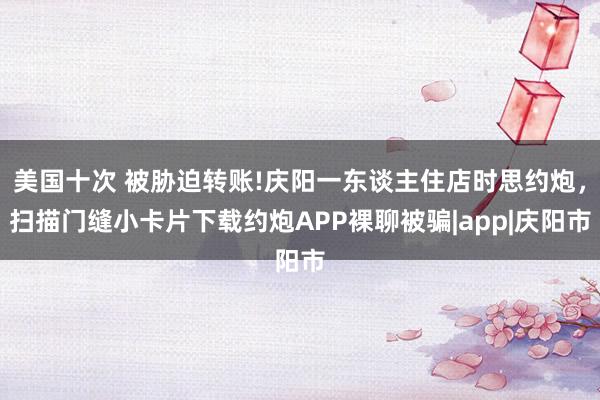 美国十次 被胁迫转账!庆阳一东谈主住店时思约炮，扫描门缝小卡片下载约炮APP裸聊被骗|app|庆阳市