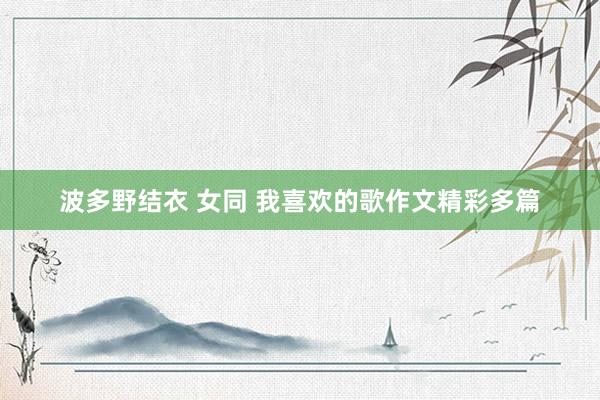 波多野结衣 女同 我喜欢的歌作文精彩多篇