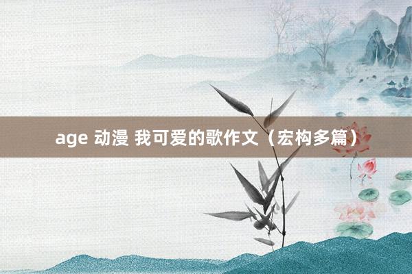 age 动漫 我可爱的歌作文（宏构多篇）