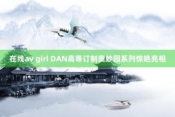 在线av girl DAN高等订制奥妙园系列惊艳亮相