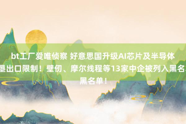 bt工厂爱唯侦察 好意思国升级AI芯片及半导体开垦出口限制！壁仞、摩尔线程等13家中企被列入黑名单！