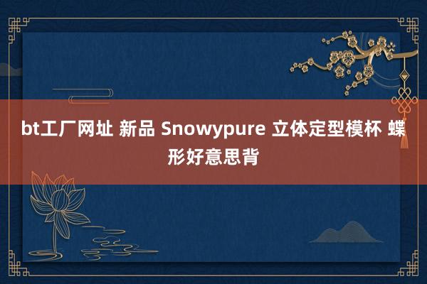 bt工厂网址 新品 Snowypure 立体定型模杯 蝶形好意思背