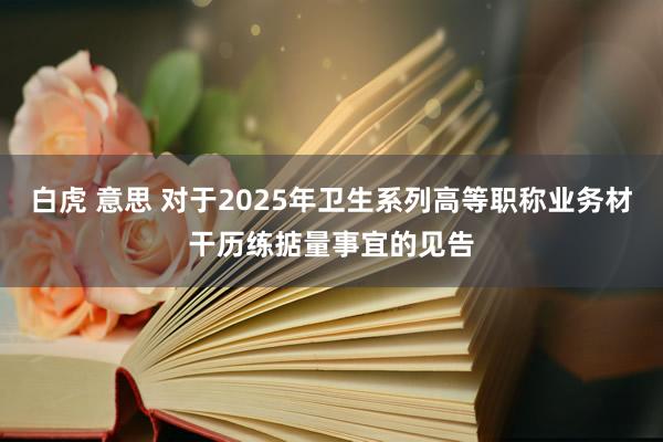 白虎 意思 对于2025年卫生系列高等职称业务材干历练掂量事宜的见告
