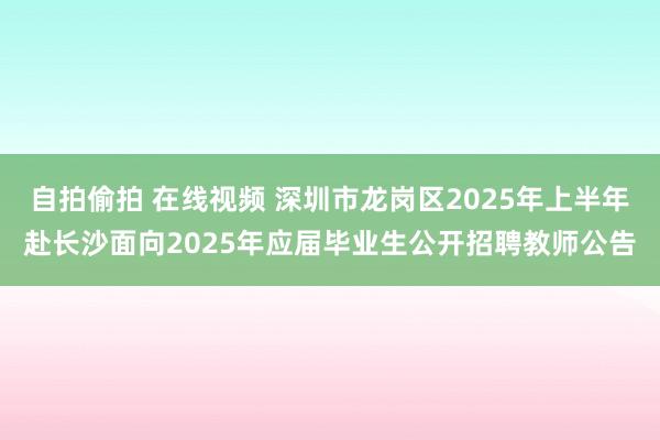 自拍偷拍 在线视频 深圳市龙岗区2025年上半年赴长沙面向2025年应届毕业生公开招聘教师公告