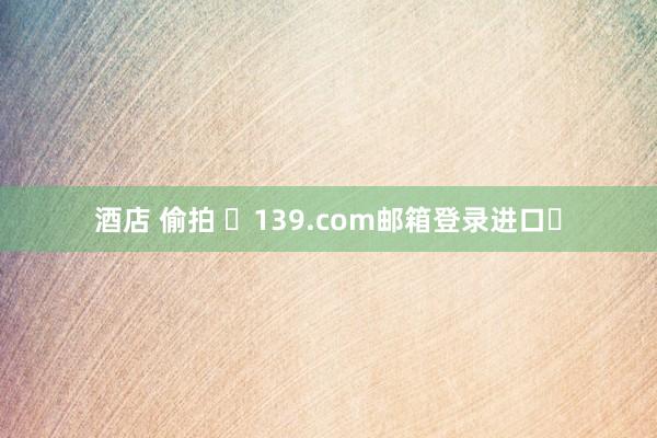 酒店 偷拍 ✨139.com邮箱登录进口✨