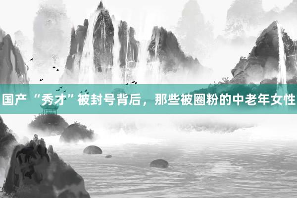 国产 “秀才”被封号背后，那些被圈粉的中老年女性