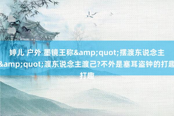 婷儿 户外 墨镜王称&quot;摆渡东说念主&quot;渡东说念主渡己?不外是塞耳盗钟的打趣