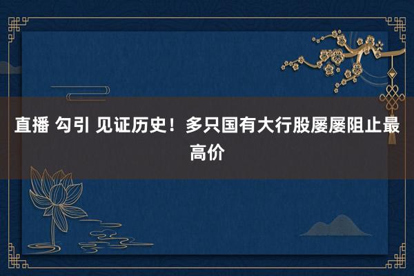 直播 勾引 见证历史！多只国有大行股屡屡阻止最高价