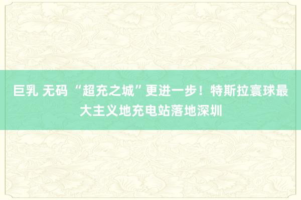巨乳 无码 “超充之城”更进一步！特斯拉寰球最大主义地充电站落地深圳