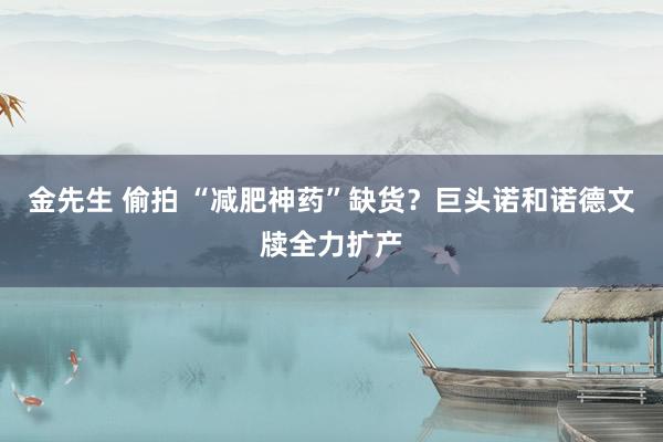 金先生 偷拍 “减肥神药”缺货？巨头诺和诺德文牍全力扩产