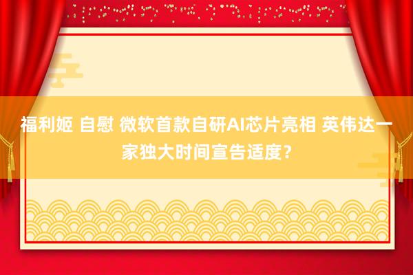 福利姬 自慰 微软首款自研AI芯片亮相 英伟达一家独大时间宣告适度？