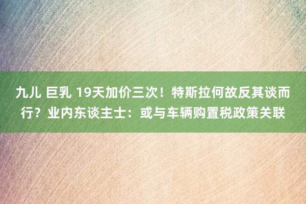 九儿 巨乳 19天加价三次！特斯拉何故反其谈而行？业内东谈主士：或与车辆购置税政策关联
