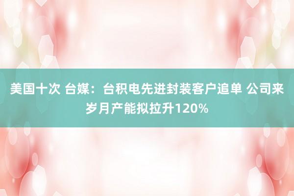 美国十次 台媒：台积电先进封装客户追单 公司来岁月产能拟拉升120%