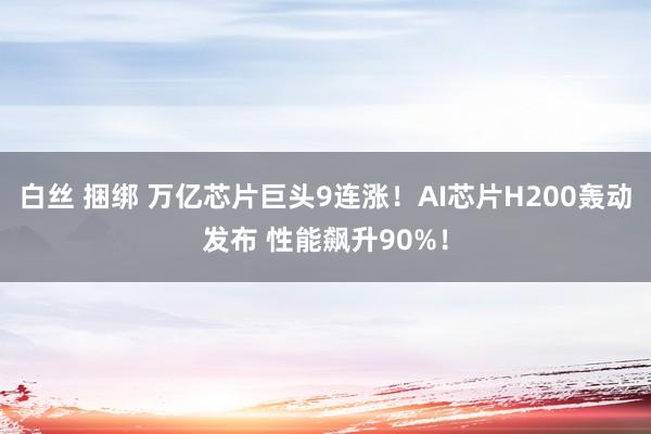 白丝 捆绑 万亿芯片巨头9连涨！AI芯片H200轰动发布 性能飙升90%！