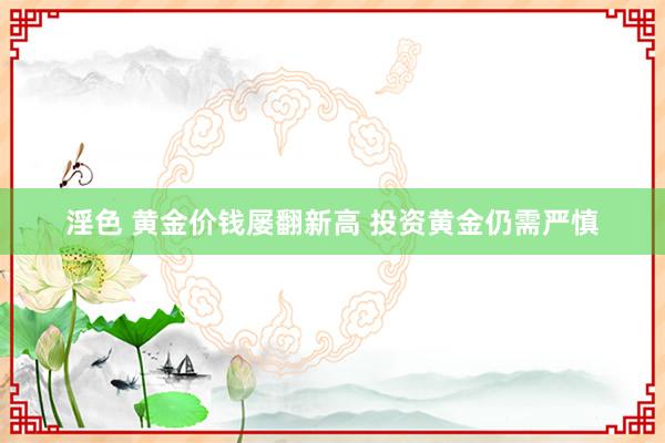 淫色 黄金价钱屡翻新高 投资黄金仍需严慎