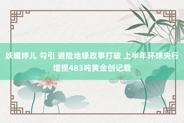 妖媚婷儿 勾引 避险地缘政事打破 上半年环球央行增捏483吨黄金创记载