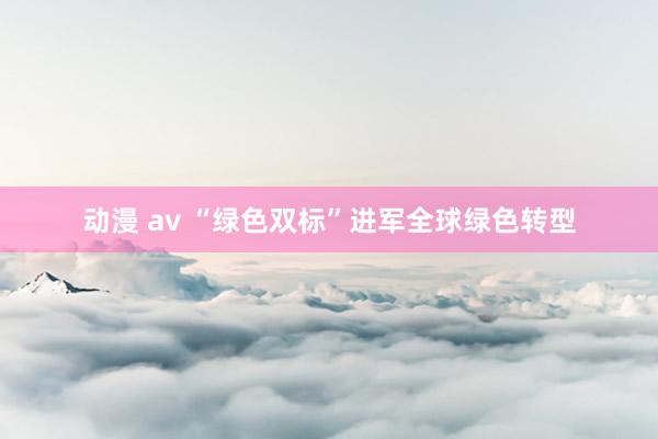 动漫 av “绿色双标”进军全球绿色转型