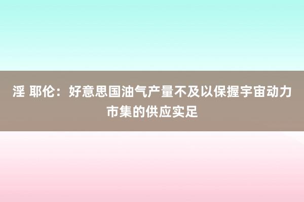 淫 耶伦：好意思国油气产量不及以保握宇宙动力市集的供应实足