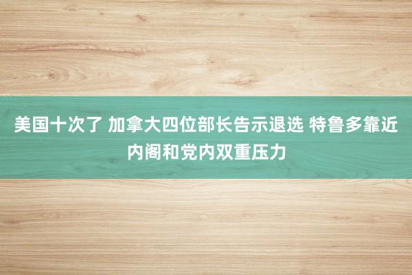 美国十次了 加拿大四位部长告示退选 特鲁多靠近内阁和党内双重压力