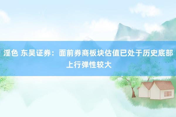 淫色 东吴证券：面前券商板块估值已处于历史底部 上行弹性较大
