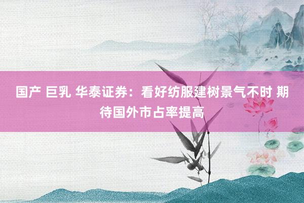 国产 巨乳 华泰证券：看好纺服建树景气不时 期待国外市占率提高