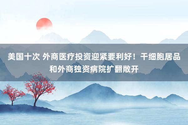 美国十次 外商医疗投资迎紧要利好！干细胞居品和外商独资病院扩翻敞开