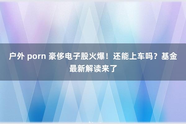 户外 porn 豪侈电子股火爆！还能上车吗？基金最新解读来了