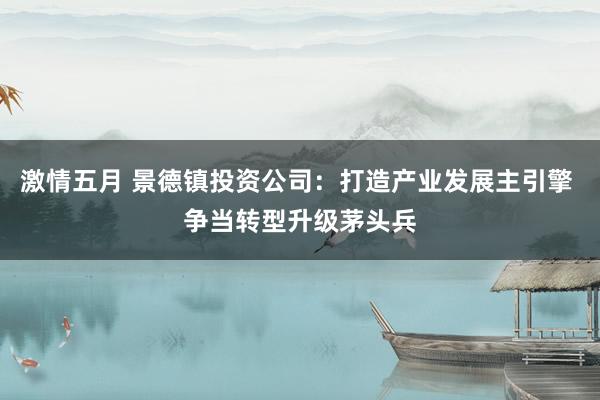 激情五月 景德镇投资公司：打造产业发展主引擎 争当转型升级茅头兵