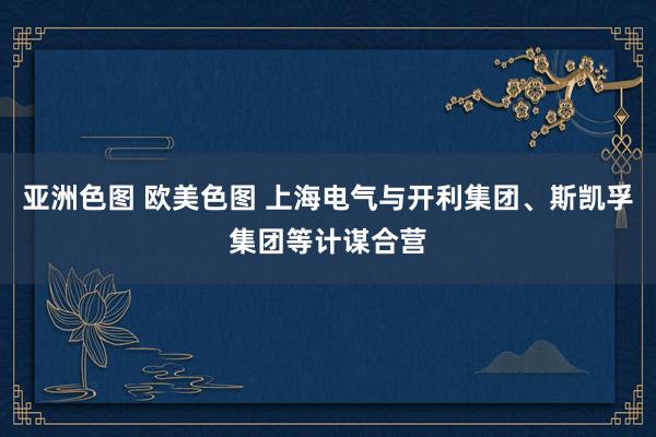 亚洲色图 欧美色图 上海电气与开利集团、斯凯孚集团等计谋合营