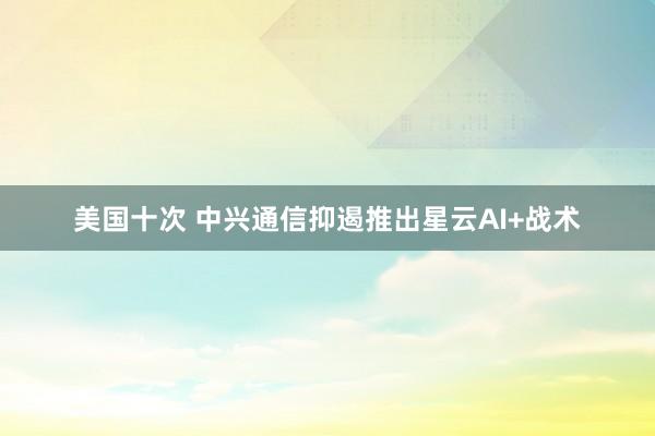 美国十次 中兴通信抑遏推出星云AI+战术