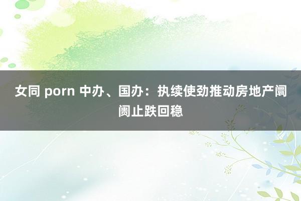 女同 porn 中办、国办：执续使劲推动房地产阛阓止跌回稳
