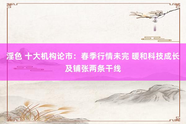 淫色 十大机构论市：春季行情未完 暖和科技成长及铺张两条干线