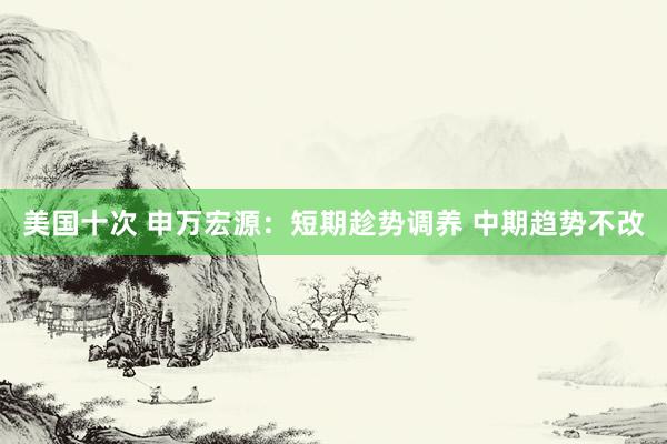 美国十次 申万宏源：短期趁势调养 中期趋势不改