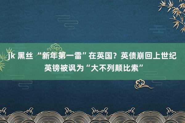jk 黑丝 “新年第一雷”在英国？英债崩回上世纪 英镑被讽为“大不列颠比索”