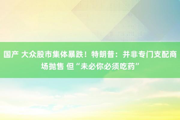 国产 大众股市集体暴跌！特朗普：并非专门支配商场抛售 但“未必你必须吃药”
