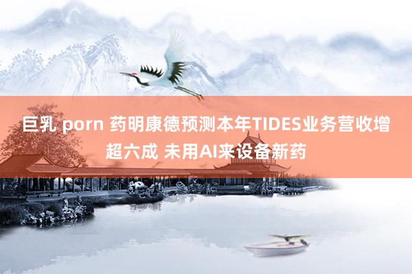 巨乳 porn 药明康德预测本年TIDES业务营收增超六成 未用AI来设备新药